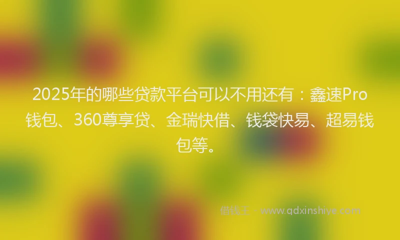 2025年的哪些贷款平台可以不用还有：鑫速Pro钱包、360尊享贷、金瑞快借、钱袋快易、超易钱包等。