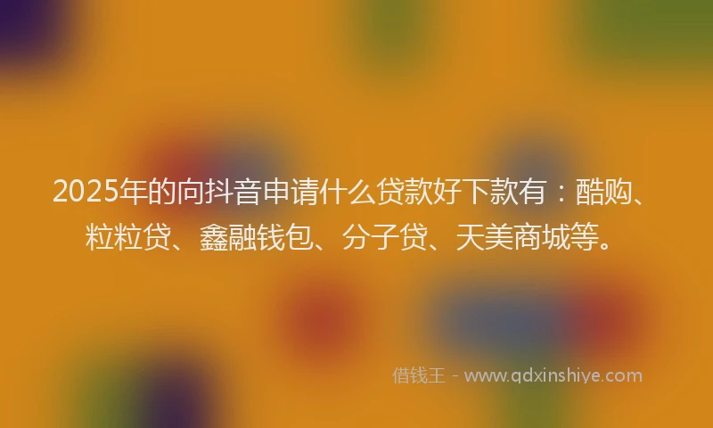 2025年的向抖音申请什么贷款好下款有：酷购、粒粒贷、鑫融钱包、分子贷、天美商城等。