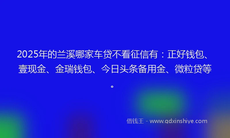 2025年的兰溪哪家车贷不看征信有：正好钱包、壹现金、金瑞钱包、今日头条备用金、微粒贷等。