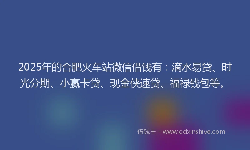2025年的合肥火车站微信借钱有：滴水易贷、时光分期、小赢卡贷、现金侠速贷、福禄钱包等。