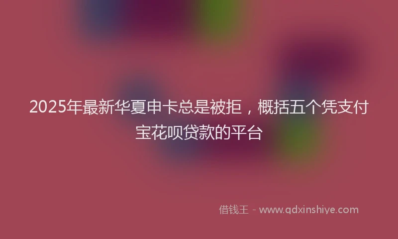 2025年最新华夏申卡总是被拒，概括五个凭支付宝花呗贷款的平台