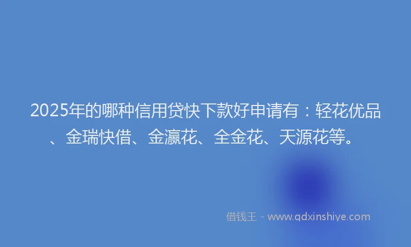 2025年的哪种信用贷快下款好申请有：轻花优品、金瑞快借、金瀛花、全金花、天源花等。