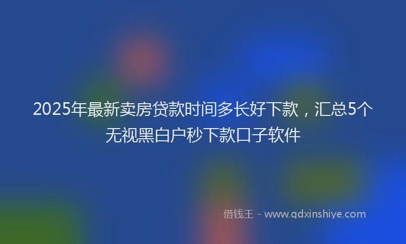 2025年最新卖房贷款时间多长好下款，汇总5个无视黑白户秒下款口子软件