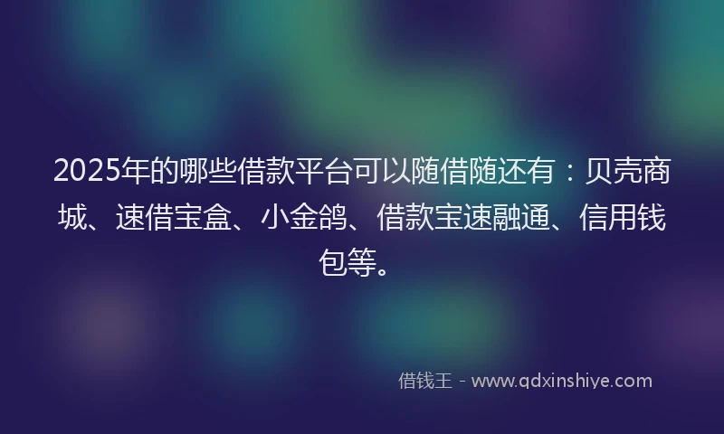 2025年的哪些借款平台可以随借随还有：贝壳商城、速借宝盒、小金鸽、借款宝速融通、信用钱包等。