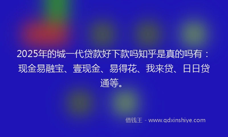 2025年的城一代贷款好下款吗知乎是真的吗有：现金易融宝、壹现金、易得花、我来贷、日日贷通等。