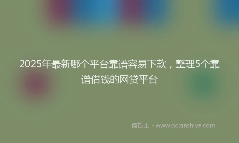 2025年最新哪个平台靠谱容易下款，整理5个靠谱借钱的网贷平台