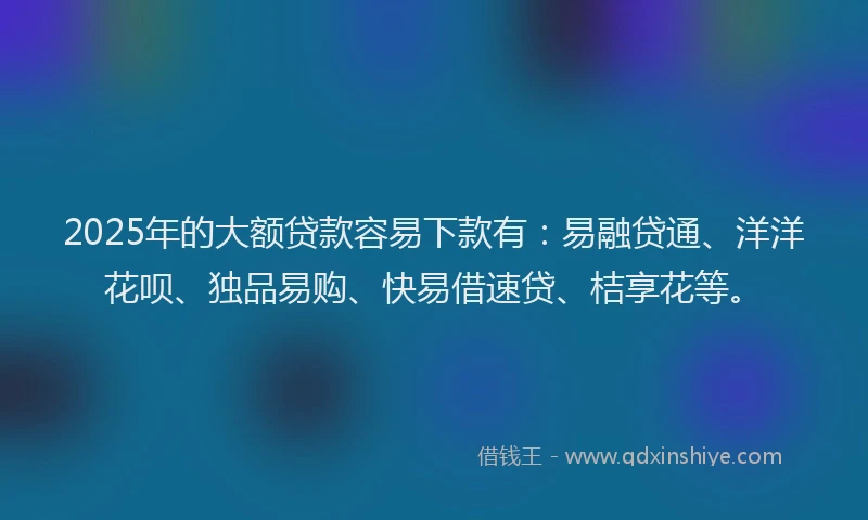 2025年的大额贷款容易下款有：易融贷通、洋洋花呗、独品易购、快易借速贷、桔享花等。