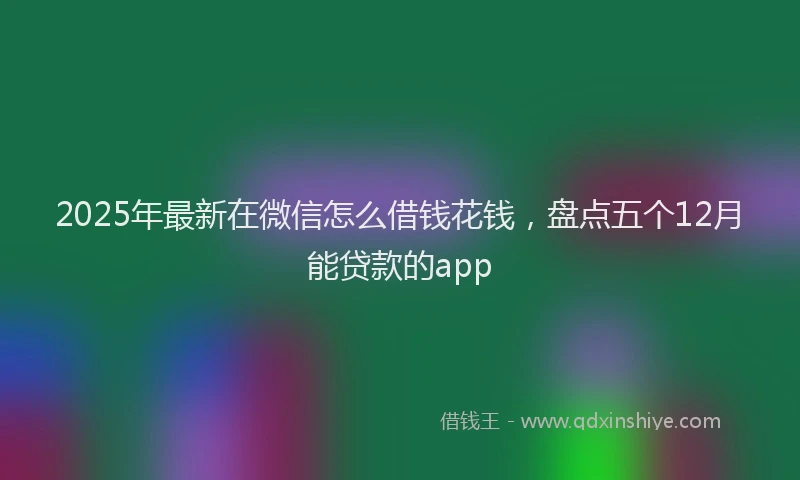 2025年最新在微信怎么借钱花钱，盘点五个12月能贷款的app