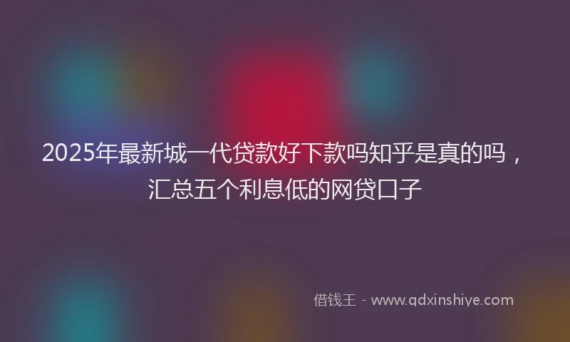 2025年最新城一代贷款好下款吗知乎是真的吗，汇总五个利息低的网贷口子