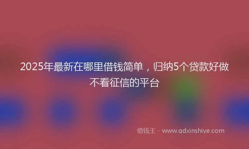 2025年最新在哪里借钱简单，归纳5个贷款好做不看征信的平台