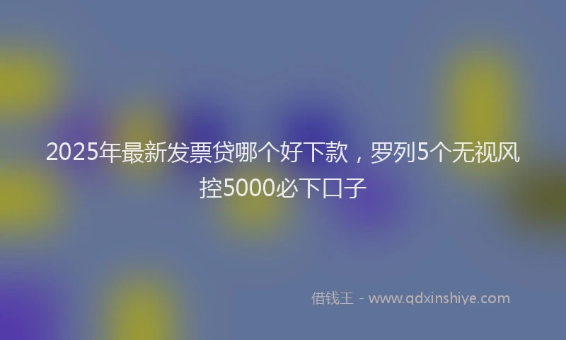 2025年最新发票贷哪个好下款，罗列5个无视风控5000必下口子