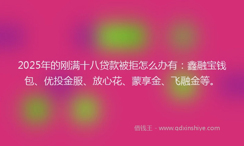 2025年的刚满十八贷款被拒怎么办有：鑫融宝钱包、优投金服、放心花、蒙享金、飞融金等。