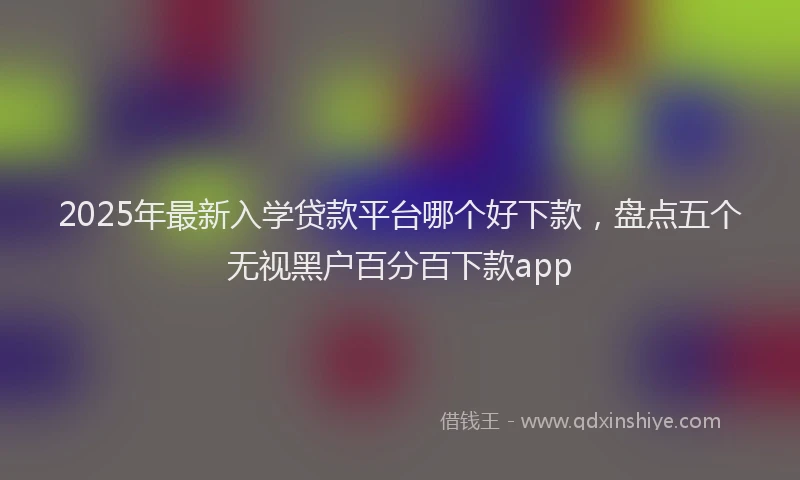 2025年最新入学贷款平台哪个好下款，盘点五个无视黑户百分百下款app