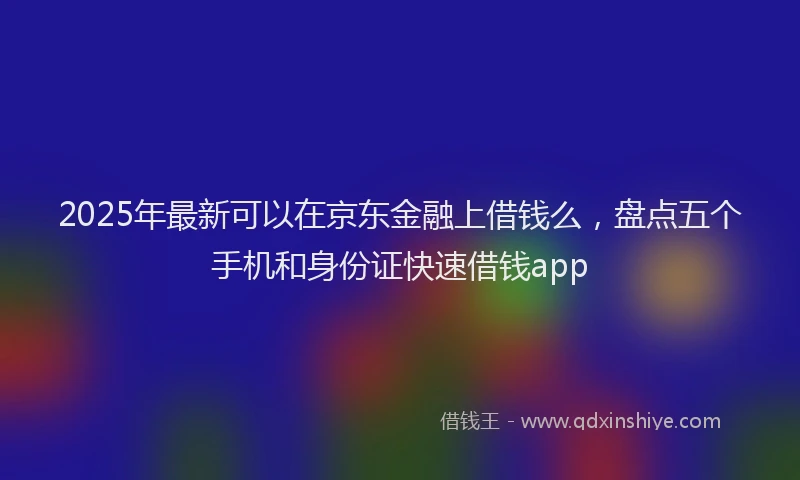2025年最新可以在京东金融上借钱么，盘点五个手机和身份证快速借钱app