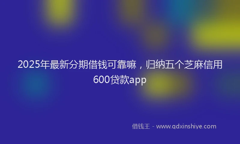 2025年最新分期借钱可靠嘛，归纳五个芝麻信用600贷款app