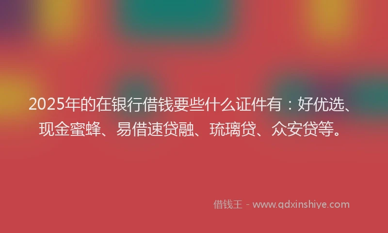 2025年的在银行借钱要些什么证件有：好优选、现金蜜蜂、易借速贷融、琉璃贷、众安贷等。