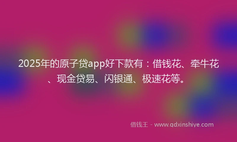 2025年的原子贷app好下款有：借钱花、牵牛花、现金贷易、闪银通、极速花等。