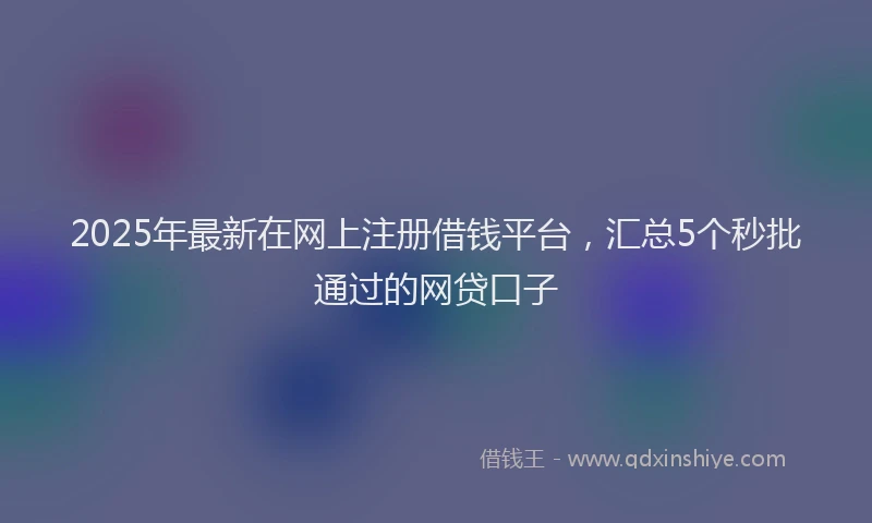 2025年最新在网上注册借钱平台，汇总5个秒批通过的网贷口子