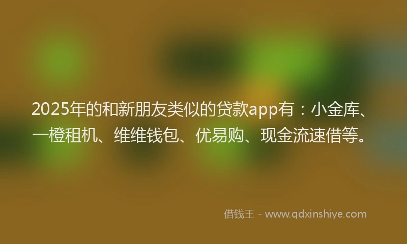 2025年的和新朋友类似的贷款app有：小金库、一橙租机、维维钱包、优易购、现金流速借等。