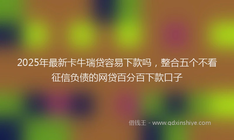 2025年最新卡牛瑞贷容易下款吗，整合五个不看征信负债的网贷百分百下款口子