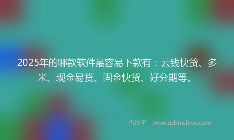 2025年的哪款软件最容易下款有：云钱快贷、多米、现金易贷、固金快贷、好分期等。