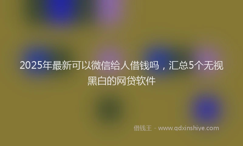 2025年最新可以微信给人借钱吗，汇总5个无视黑白的网贷软件