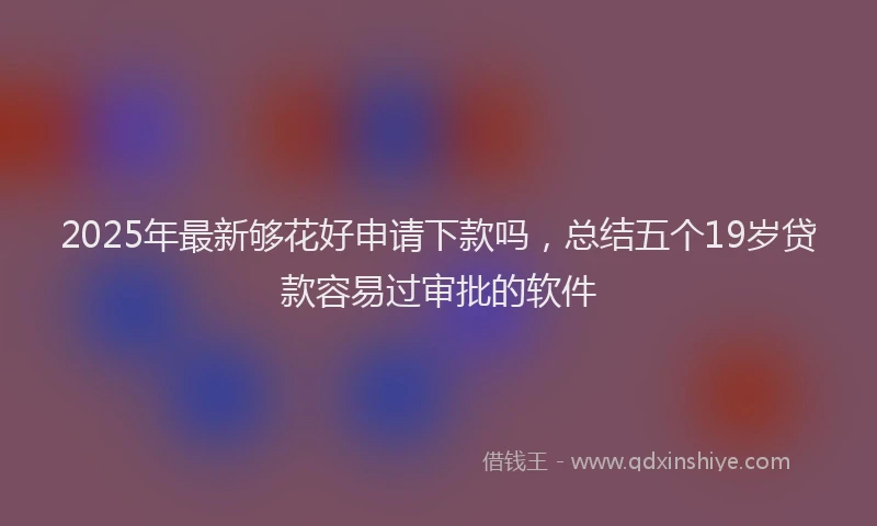 2025年最新够花好申请下款吗，总结五个19岁贷款容易过审批的软件