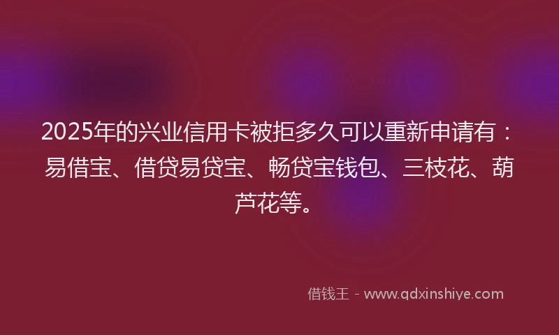 2025年的兴业信用卡被拒多久可以重新申请有：易借宝、借贷易贷宝、畅贷宝钱包、三枝花、葫芦花等。