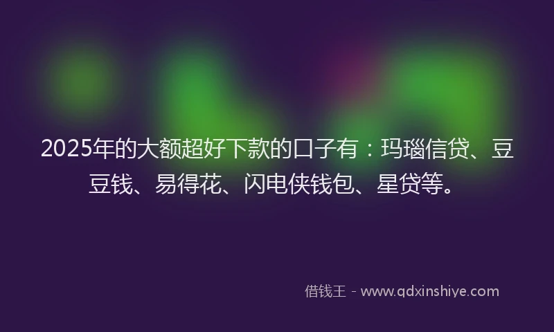2025年的大额超好下款的口子有：玛瑙信贷、豆豆钱、易得花、闪电侠钱包、星贷等。