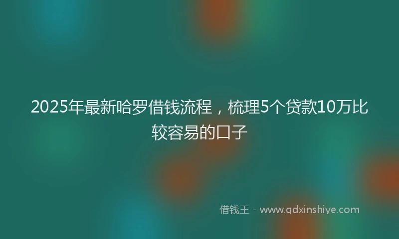 2025年最新哈罗借钱流程，梳理5个贷款10万比较容易的口子