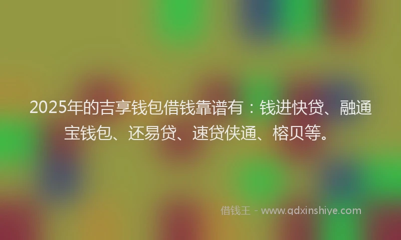 2025年的吉享钱包借钱靠谱有：钱进快贷、融通宝钱包、还易贷、速贷侠通、榕贝等。