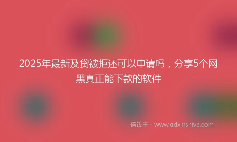 2025年最新及贷被拒还可以申请吗，分享5个网黑真正能下款的软件
