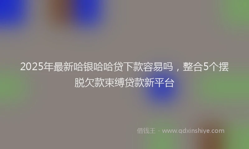 2025年最新哈银哈哈贷下款容易吗，整合5个摆脱欠款束缚贷款新平台