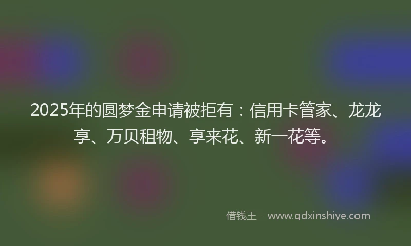 2025年的圆梦金申请被拒有：信用卡管家、龙龙享、万贝租物、享来花、新一花等。