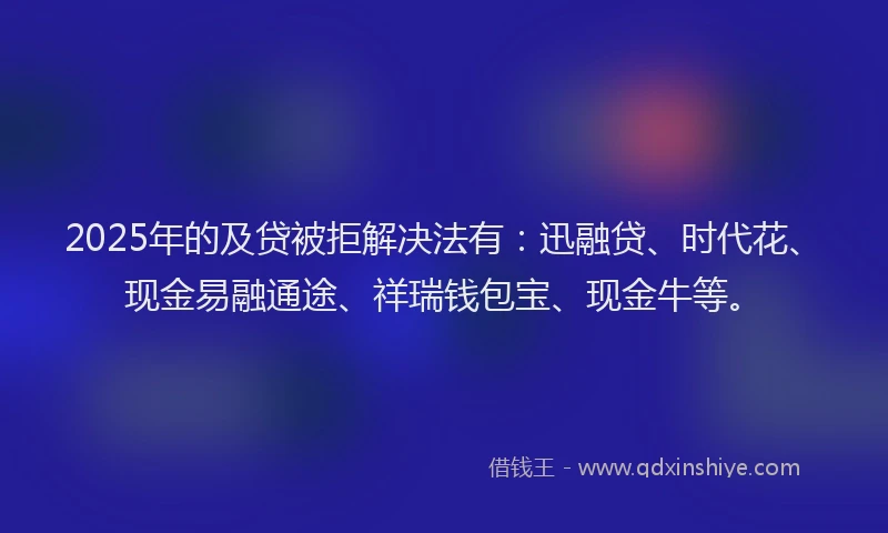 2025年的及贷被拒解决法有：迅融贷、时代花、现金易融通途、祥瑞钱包宝、现金牛等。