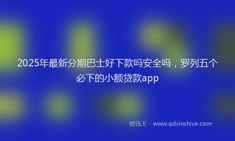 2025年最新分期巴士好下款吗安全吗，罗列五个必下的小额贷款app