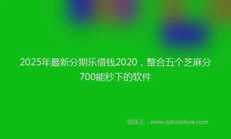 2025年最新分期乐借钱2020，整合五个芝麻分700能秒下的软件