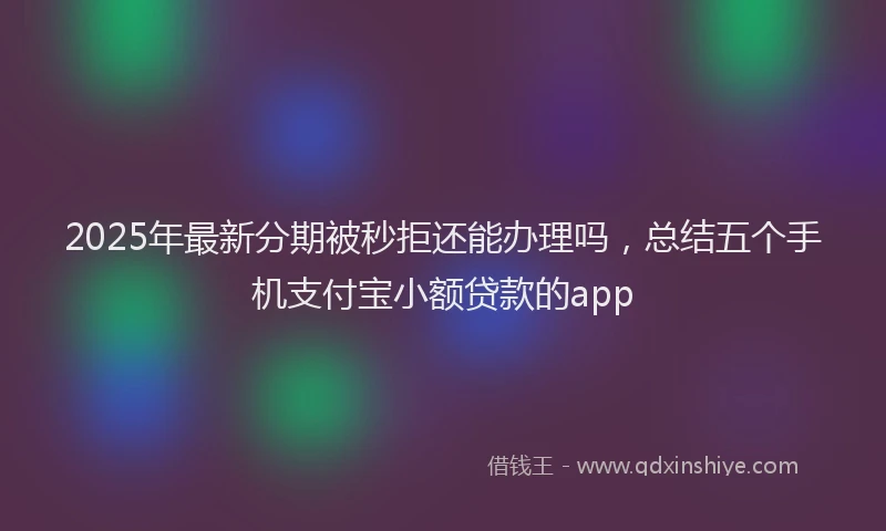 2025年最新分期被秒拒还能办理吗，总结五个手机支付宝小额贷款的app