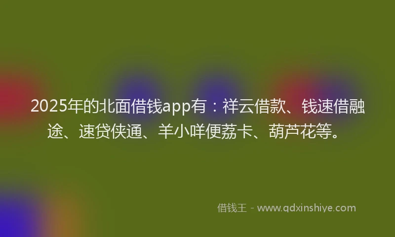 2025年的北面借钱app有：祥云借款、钱速借融途、速贷侠通、羊小咩便荔卡、葫芦花等。