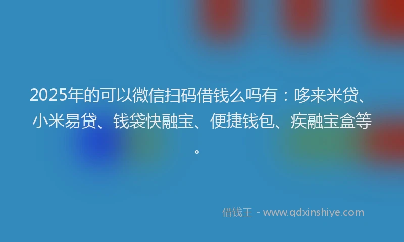 2025年的可以微信扫码借钱么吗有：哆来米贷、小米易贷、钱袋快融宝、便捷钱包、疾融宝盒等。