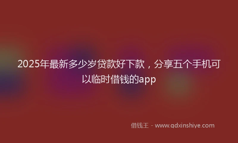2025年最新多少岁贷款好下款，分享五个手机可以临时借钱的app