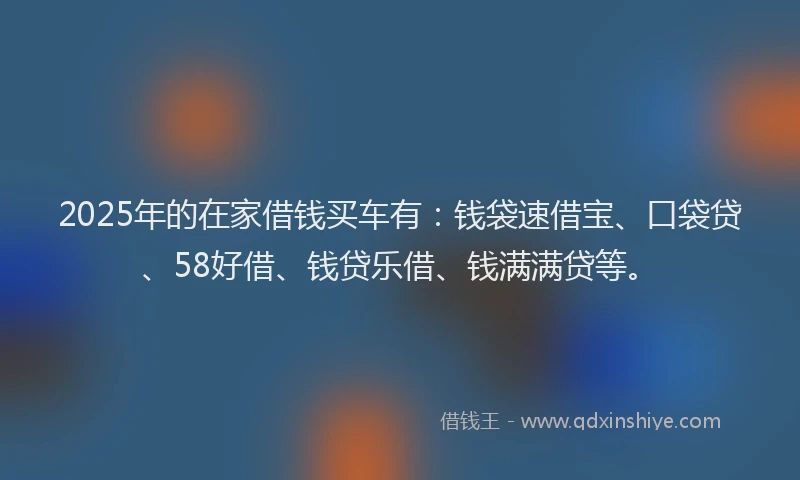 2025年的在家借钱买车有：钱袋速借宝、口袋贷、58好借、钱贷乐借、钱满满贷等。