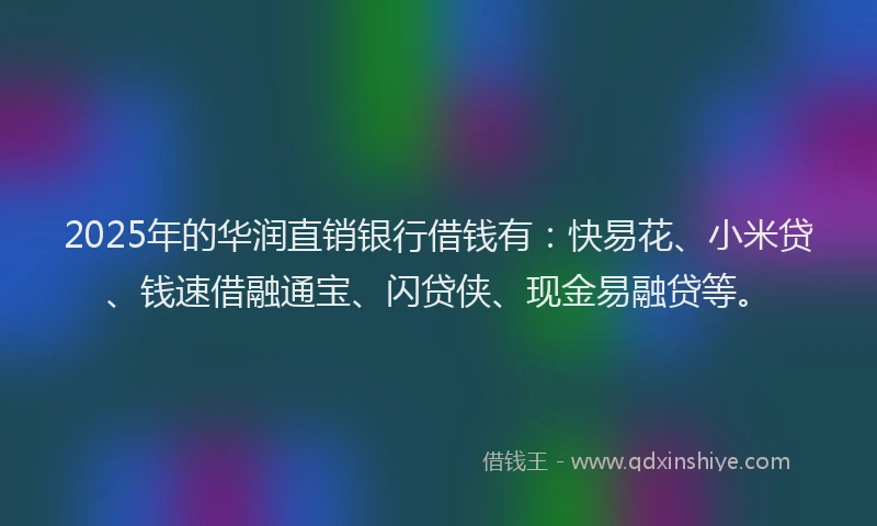 2025年的华润直销银行借钱有：快易花、小米贷、钱速借融通宝、闪贷侠、现金易融贷等。