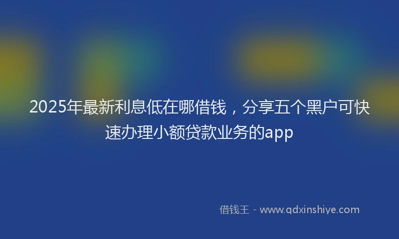 2025年最新利息低在哪借钱，分享五个黑户可快速办理小额贷款业务的app