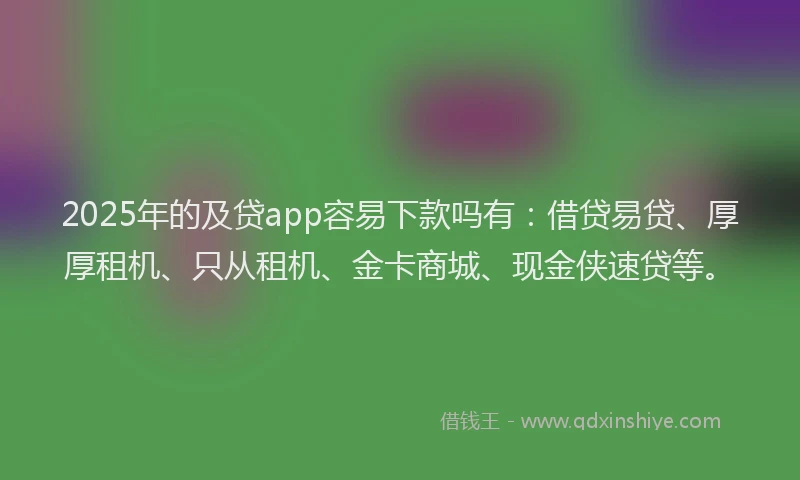 2025年的及贷app容易下款吗有：借贷易贷、厚厚租机、只从租机、金卡商城、现金侠速贷等。