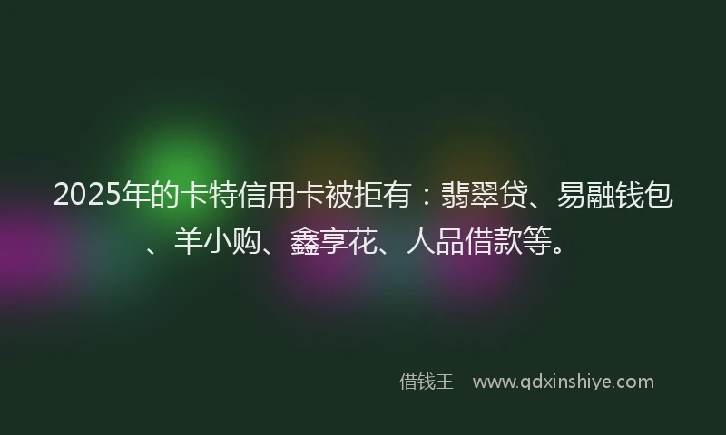 2025年的卡特信用卡被拒有：翡翠贷、易融钱包、羊小购、鑫享花、人品借款等。