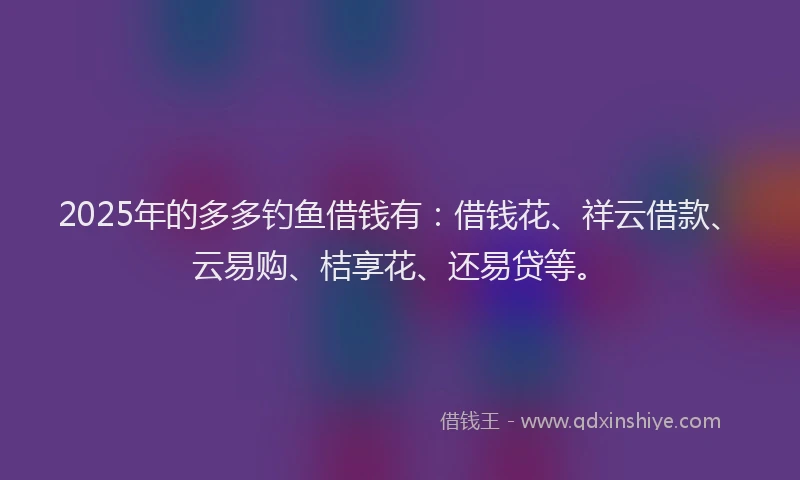 2025年的多多钓鱼借钱有：借钱花、祥云借款、云易购、桔享花、还易贷等。