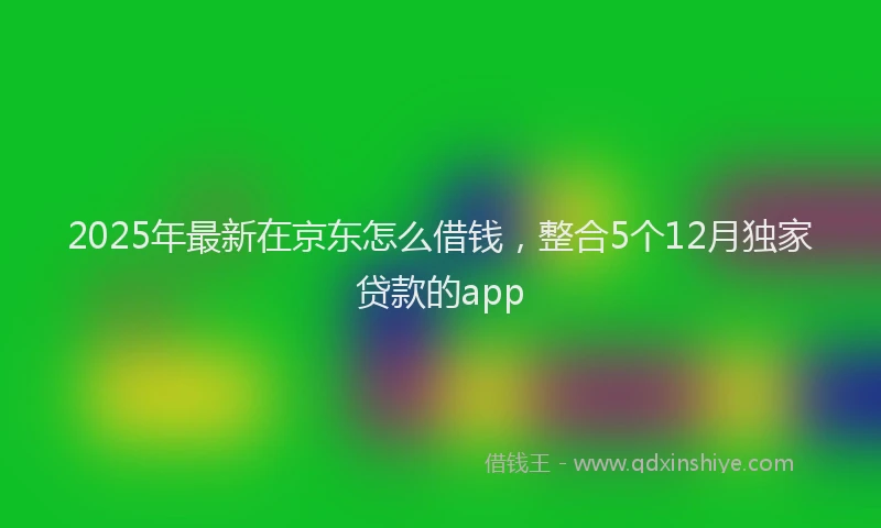 2025年最新在京东怎么借钱，整合5个12月独家贷款的app