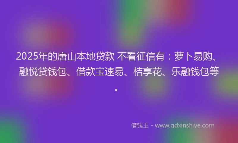 2025年的唐山本地贷款 不看征信有：萝卜易购、融悦贷钱包、借款宝速易、桔享花、乐融钱包等。