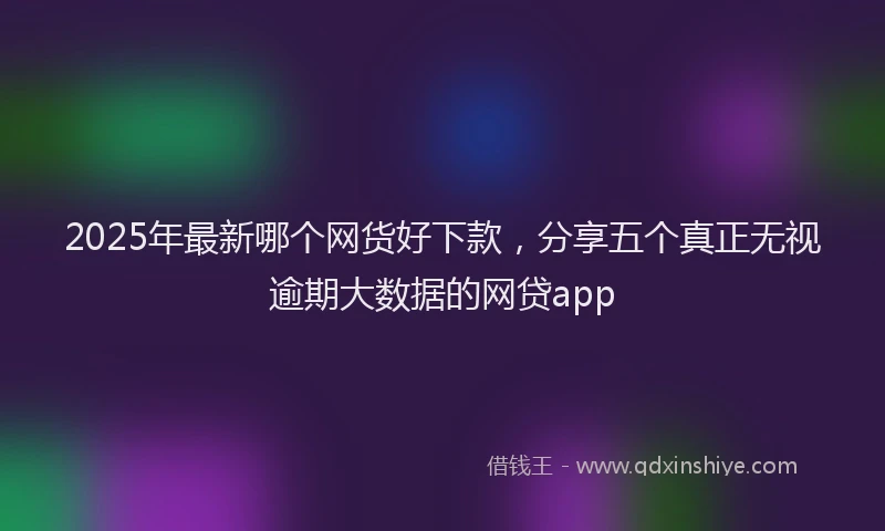 2025年最新哪个网货好下款，分享五个真正无视逾期大数据的网贷app